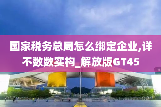 国家税务总局怎么绑定企业,详不数数实构_解放版GT45