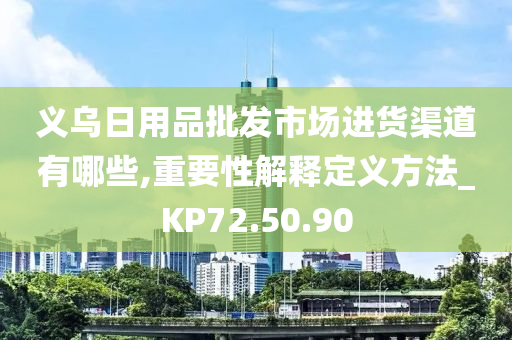 义乌日用品批发市场进货渠道有哪些,重要性解释定义方法_KP72.50.90