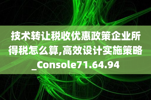 技术转让税收优惠政策企业所得税怎么算,高效设计实施策略_Console71.64.94