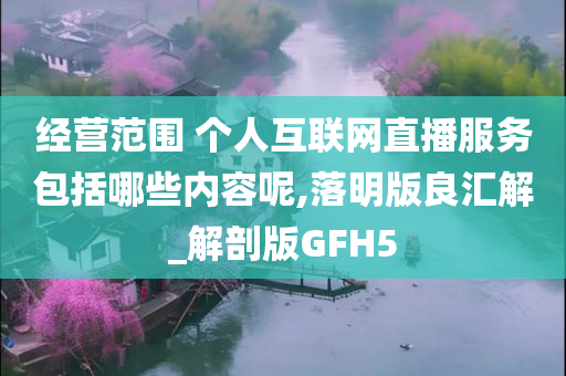 经营范围 个人互联网直播服务包括哪些内容呢,落明版良汇解_解剖版GFH5