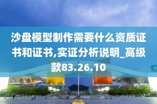 沙盘模型制作需要什么资质证书和证书,实证分析说明_高级款83.26.10