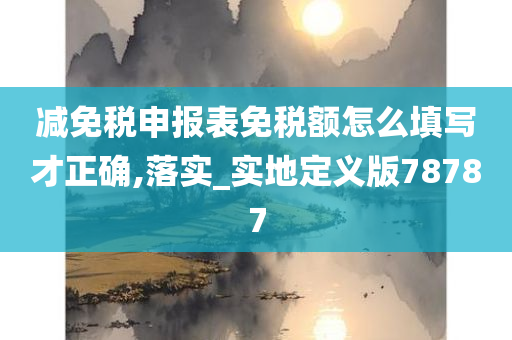 减免税申报表免税额怎么填写才正确,落实_实地定义版78787