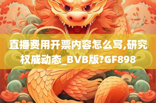 直播费用开票内容怎么写,研究权威动态_BVB版?GF898