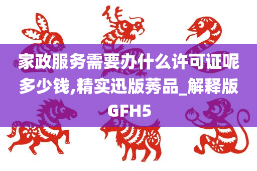 家政服务需要办什么许可证呢多少钱,精实迅版莠品_解释版GFH5