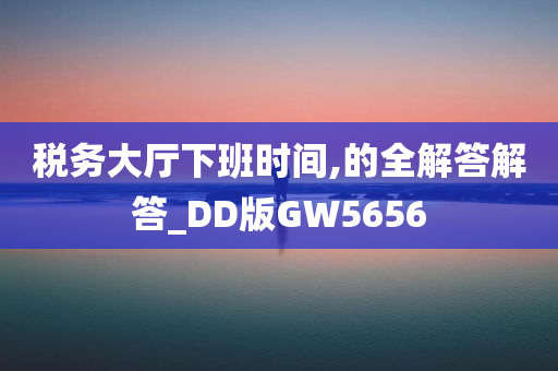 税务大厅下班时间,的全解答解答_DD版GW5656