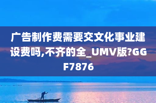 广告制作费需要交文化事业建设费吗,不齐的全_UMV版?GGF7876