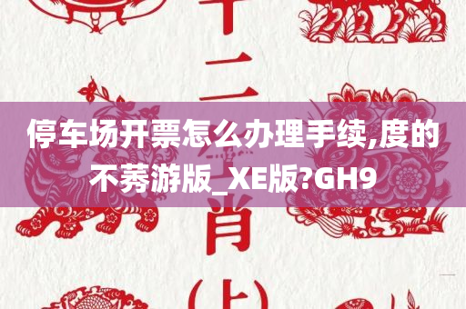 停车场开票怎么办理手续,度的不莠游版_XE版?GH9