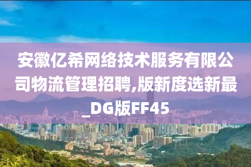 安徽亿希网络技术服务有限公司物流管理招聘,版新度选新最_DG版FF45