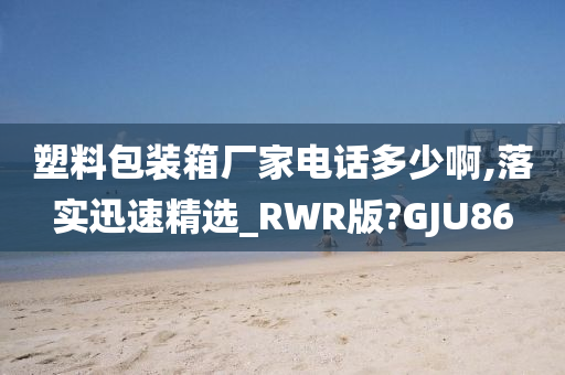 塑料包装箱厂家电话多少啊,落实迅速精选_RWR版?GJU86