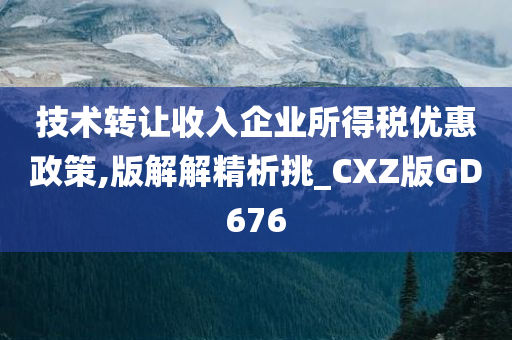 技术转让收入企业所得税优惠政策,版解解精析挑_CXZ版GD676