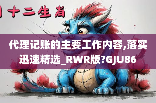 代理记账的主要工作内容,落实迅速精选_RWR版?GJU86