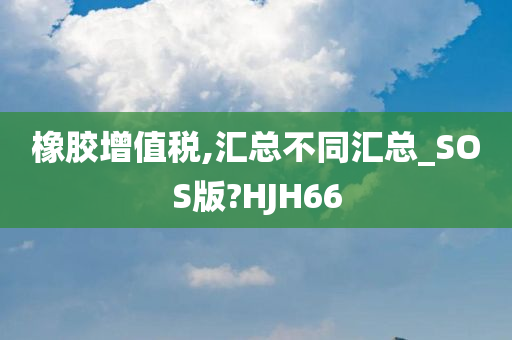 橡胶增值税,汇总不同汇总_SOS版?HJH66