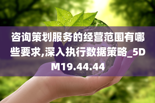 咨询策划服务的经营范围有哪些要求,深入执行数据策略_5DM19.44.44