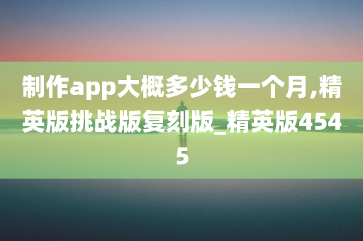 制作app大概多少钱一个月,精英版挑战版复刻版_精英版4545