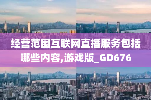 经营范围互联网直播服务包括哪些内容,游戏版_GD676