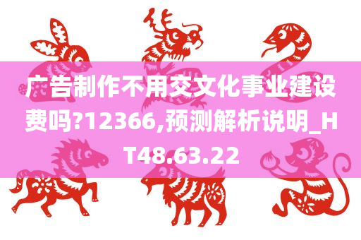 广告制作不用交文化事业建设费吗?12366,预测解析说明_HT48.63.22