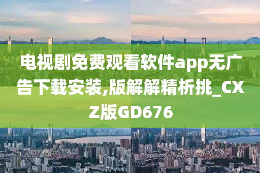 电视剧免费观看软件app无广告下载安装,版解解精析挑_CXZ版GD676