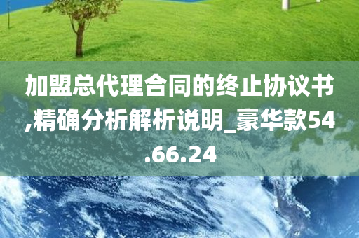 加盟总代理合同的终止协议书,精确分析解析说明_豪华款54.66.24