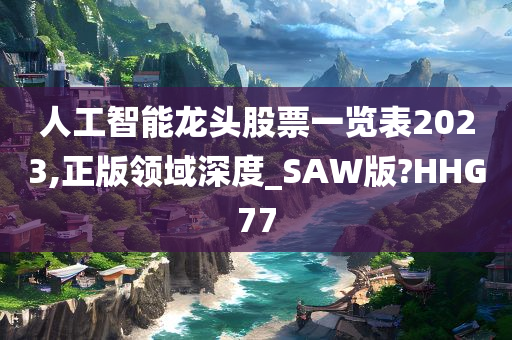 人工智能龙头股票一览表2023,正版领域深度_SAW版?HHG77