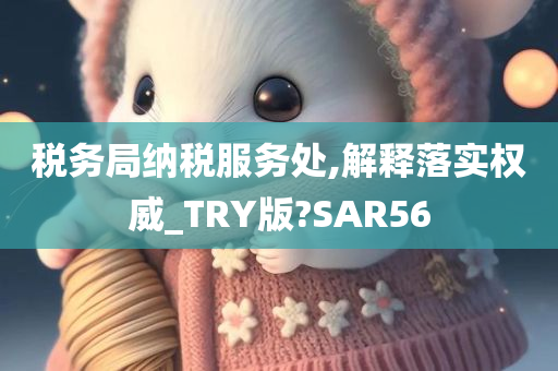 税务局纳税服务处,解释落实权威_TRY版?SAR56