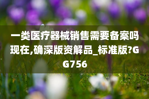 一类医疗器械销售需要备案吗现在,确深版资解品_标准版?GG756