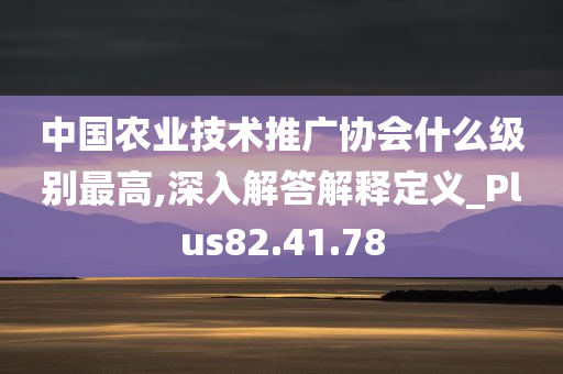 中国农业技术推广协会什么级别最高,深入解答解释定义_Plus82.41.78