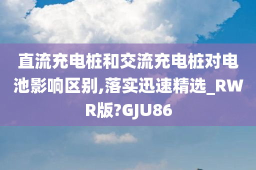 直流充电桩和交流充电桩对电池影响区别,落实迅速精选_RWR版?GJU86