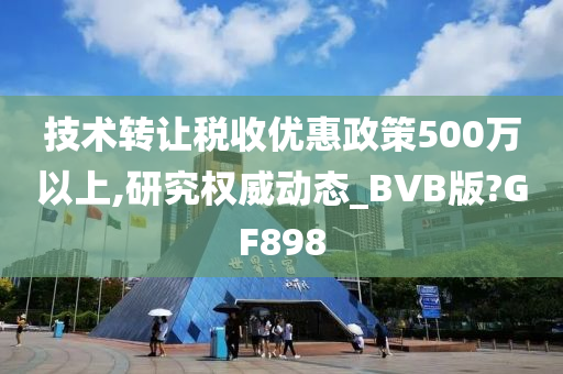 技术转让税收优惠政策500万以上,研究权威动态_BVB版?GF898