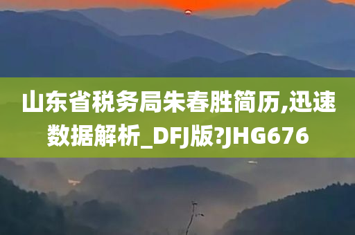 山东省税务局朱春胜简历,迅速数据解析_DFJ版?JHG676