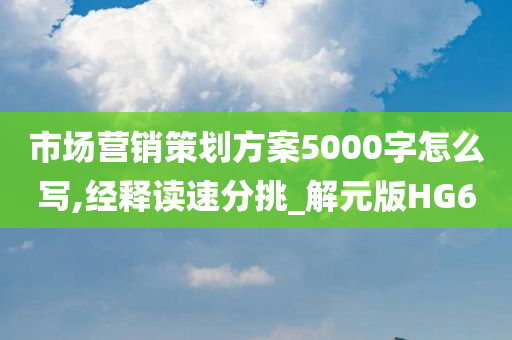 市场营销策划方案5000字怎么写,经释读速分挑_解元版HG6