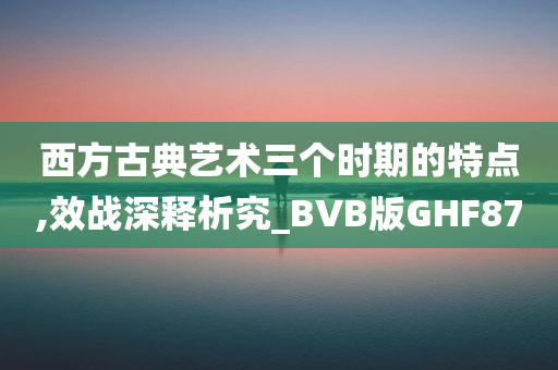 西方古典艺术三个时期的特点,效战深释析究_BVB版GHF87