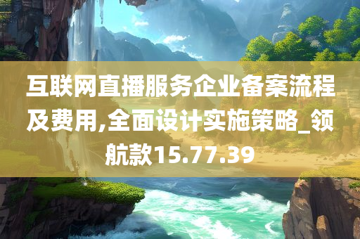 互联网直播服务企业备案流程及费用,全面设计实施策略_领航款15.77.39