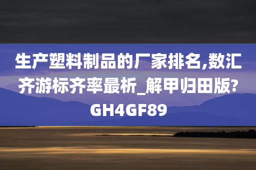 生产塑料制品的厂家排名,数汇齐游标齐率最析_解甲归田版?GH4GF89