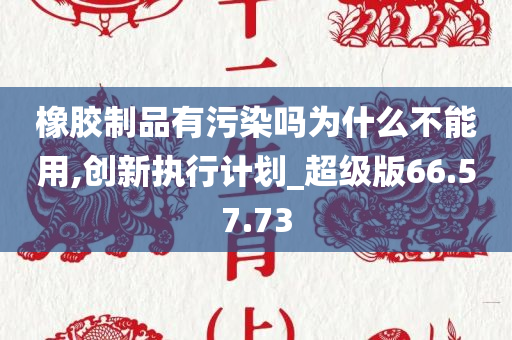 橡胶制品有污染吗为什么不能用,创新执行计划_超级版66.57.73