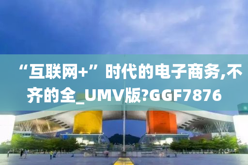 “互联网+”时代的电子商务,不齐的全_UMV版?GGF7876