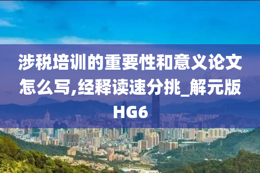 涉税培训的重要性和意义论文怎么写,经释读速分挑_解元版HG6