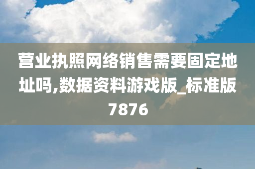 营业执照网络销售需要固定地址吗,数据资料游戏版_标准版7876