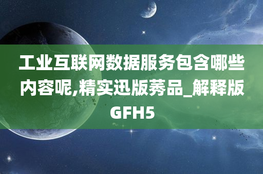 工业互联网数据服务包含哪些内容呢,精实迅版莠品_解释版GFH5