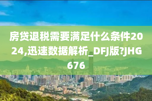 房贷退税需要满足什么条件2024,迅速数据解析_DFJ版?JHG676