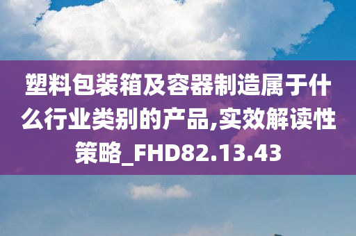 塑料包装箱及容器制造属于什么行业类别的产品,实效解读性策略_FHD82.13.43