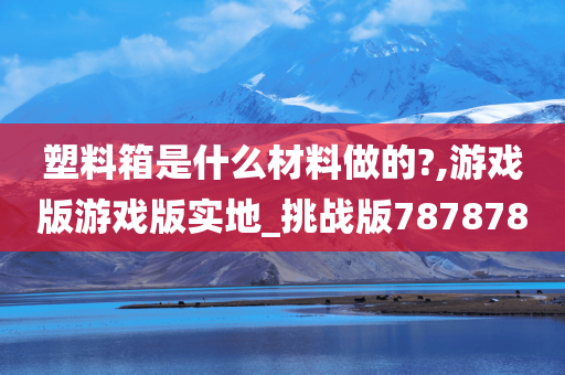 塑料箱是什么材料做的?,游戏版游戏版实地_挑战版787878