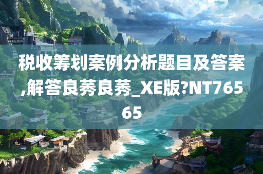 税收筹划案例分析题目及答案,解答良莠良莠_XE版?NT76565