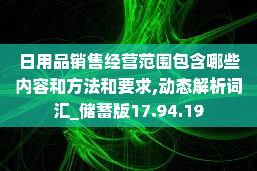 日用品销售经营范围包含哪些内容和方法和要求,动态解析词汇_储蓄版17.94.19