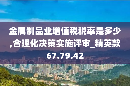 金属制品业增值税税率是多少,合理化决策实施评审_精英款67.79.42