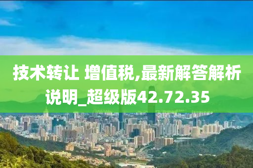 技术转让 增值税,最新解答解析说明_超级版42.72.35