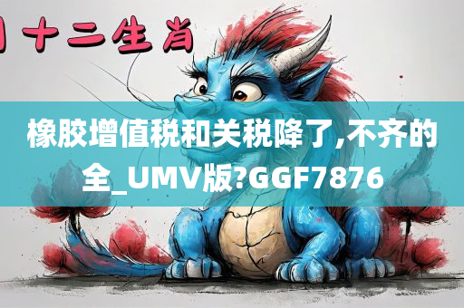 橡胶增值税和关税降了,不齐的全_UMV版?GGF7876