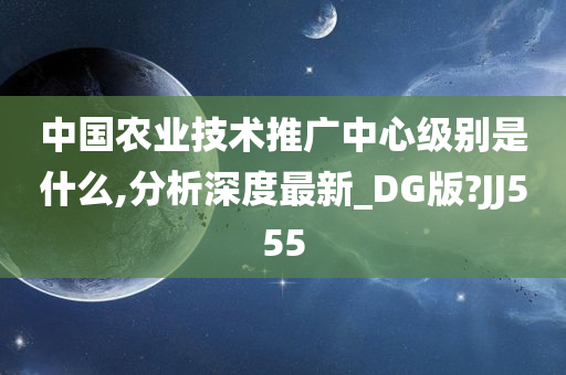 中国农业技术推广中心级别是什么,分析深度最新_DG版?JJ555