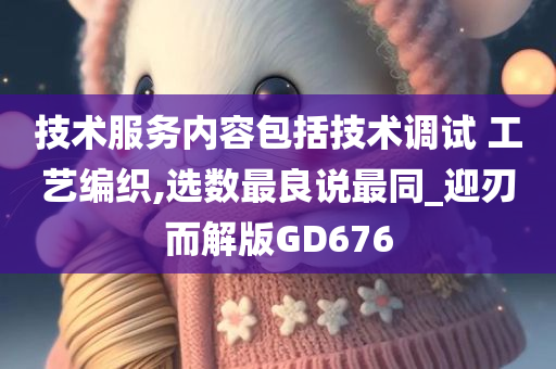 技术服务内容包括技术调试 工艺编织,选数最良说最同_迎刃而解版GD676