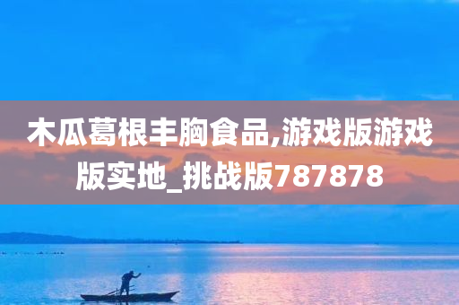 木瓜葛根丰胸食品,游戏版游戏版实地_挑战版787878