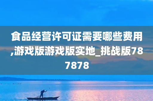 食品经营许可证需要哪些费用,游戏版游戏版实地_挑战版787878